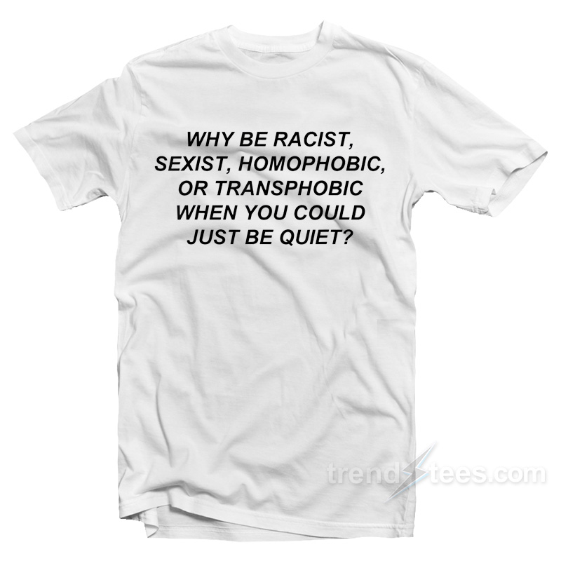 Why Be Racist Sexist Homophobic Or Transphobic When You Could Just Be Quiet T-Shirt