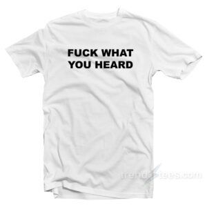 Fuck What You Heard T-Shirt