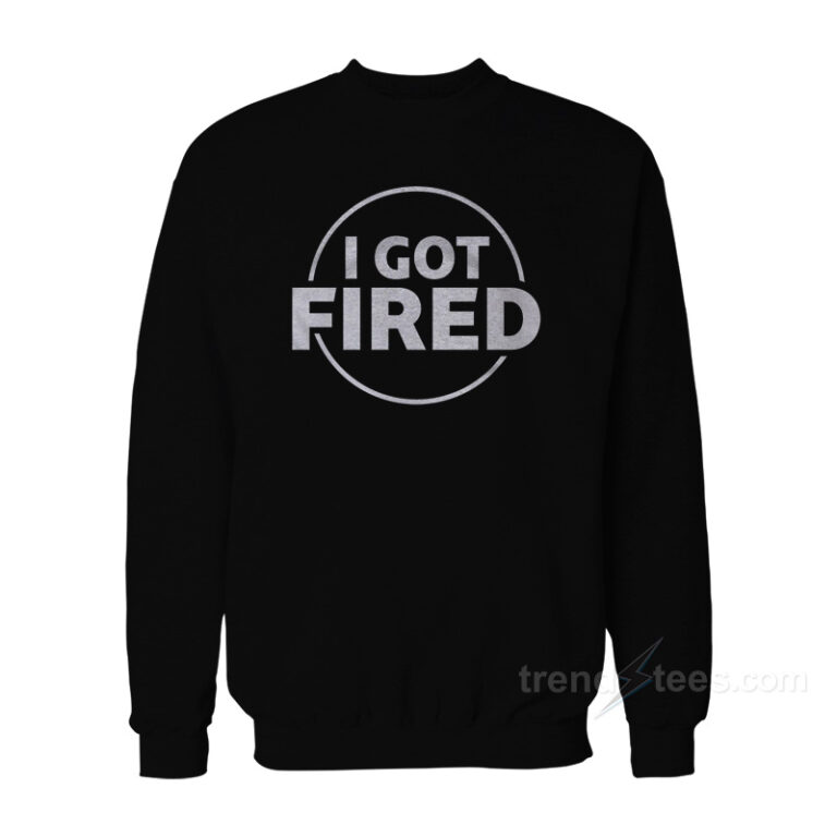 Get It Now I Got Fired Sweatshirt