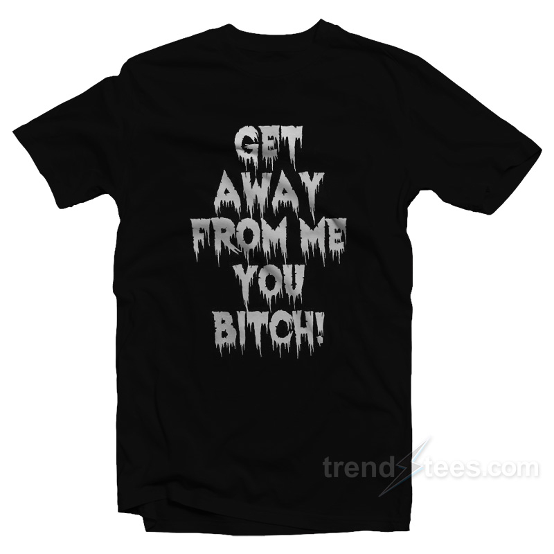 Get Away From Me You Bitch T-Shirt