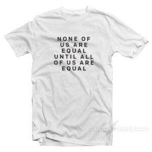 None Of Us Are Equal Until All Of Us Are Equal T-Shirt