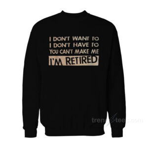 I Don't Want To I Don't Have To You Can't Make Me I'm Retired Sweatshirt