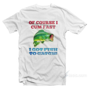 Of Course I Cum Fast I Got Fish To Catch T-Shirt