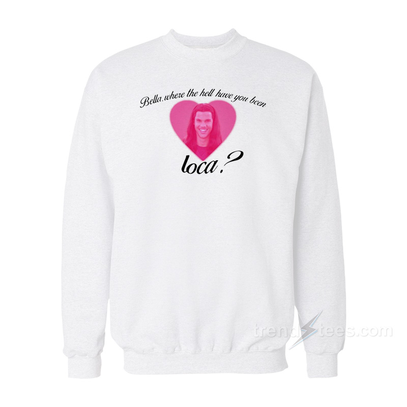 Bella Where The Hell Have You Been Loca Sweatshirt