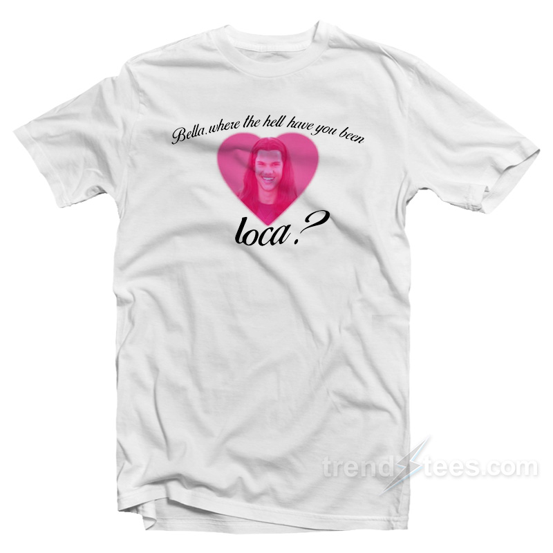 Bella Where The Hell Have You Been Loca T-Shirt