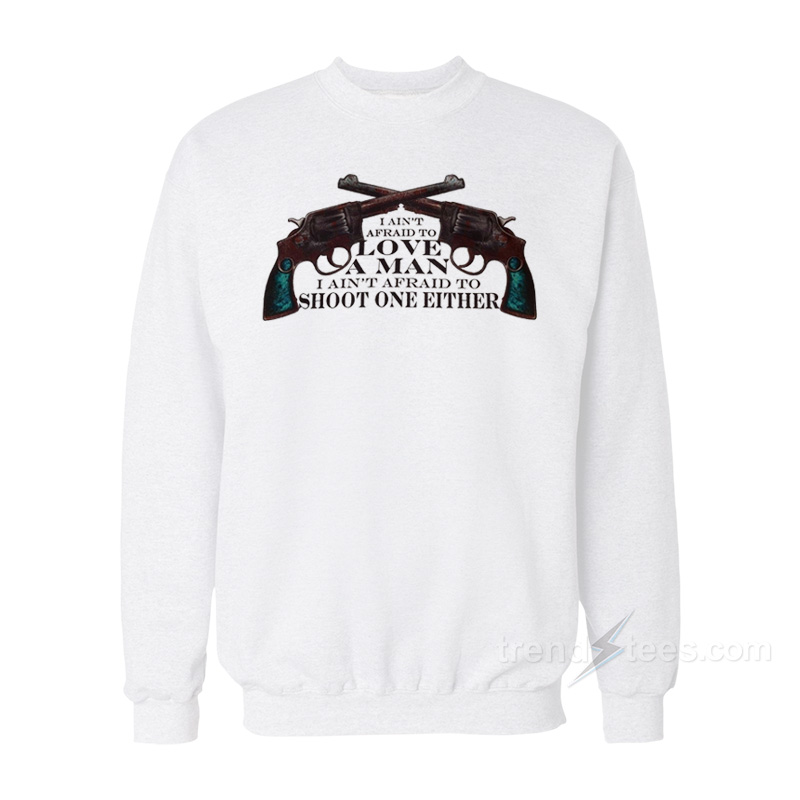 I Ain't Afraid to love A Man I Ain't Afraid To Shoot One Either Sweatshirt