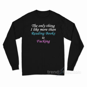 The Only Thing I Like More Than Reading Books Is Fucking Long Sleeve Shirt