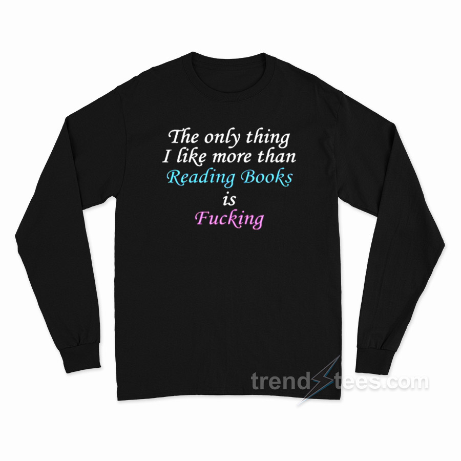The Only Thing I Like More Than Reading Books Is Fucking Long Sleeve Shirt