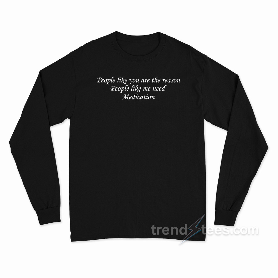 People Like You Are The Reason People Like Me Need Medication Long Sleeve Shirt