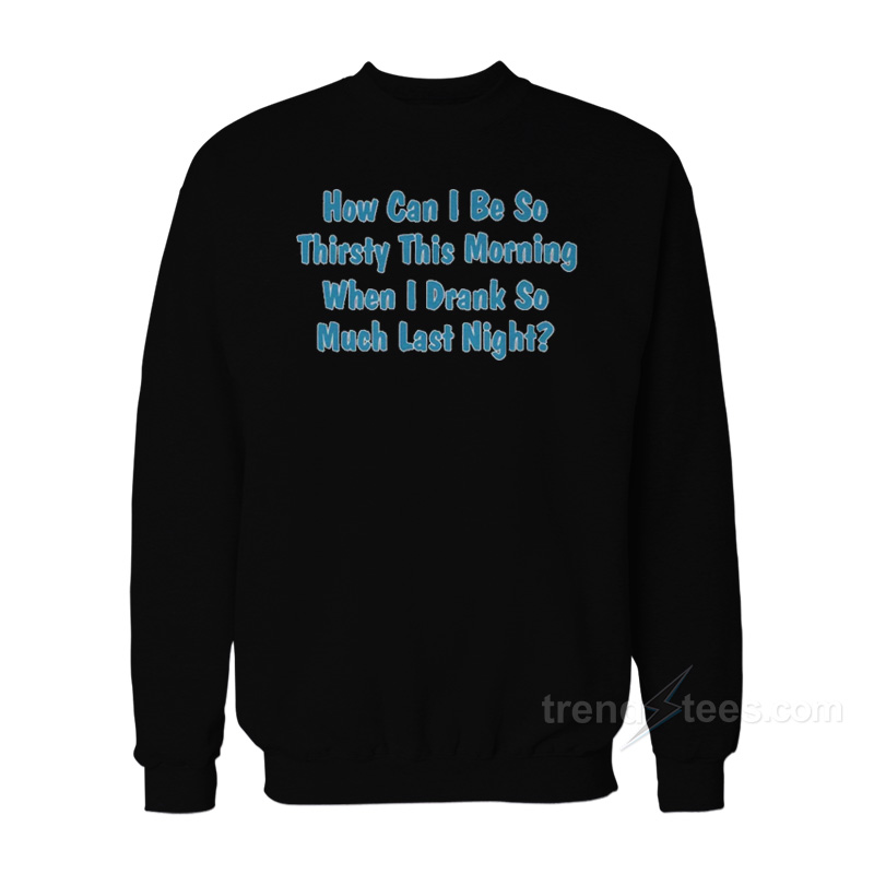 How Can I Be So Thirsty This Morning When I Drank So Much Last Night Sweatshirt