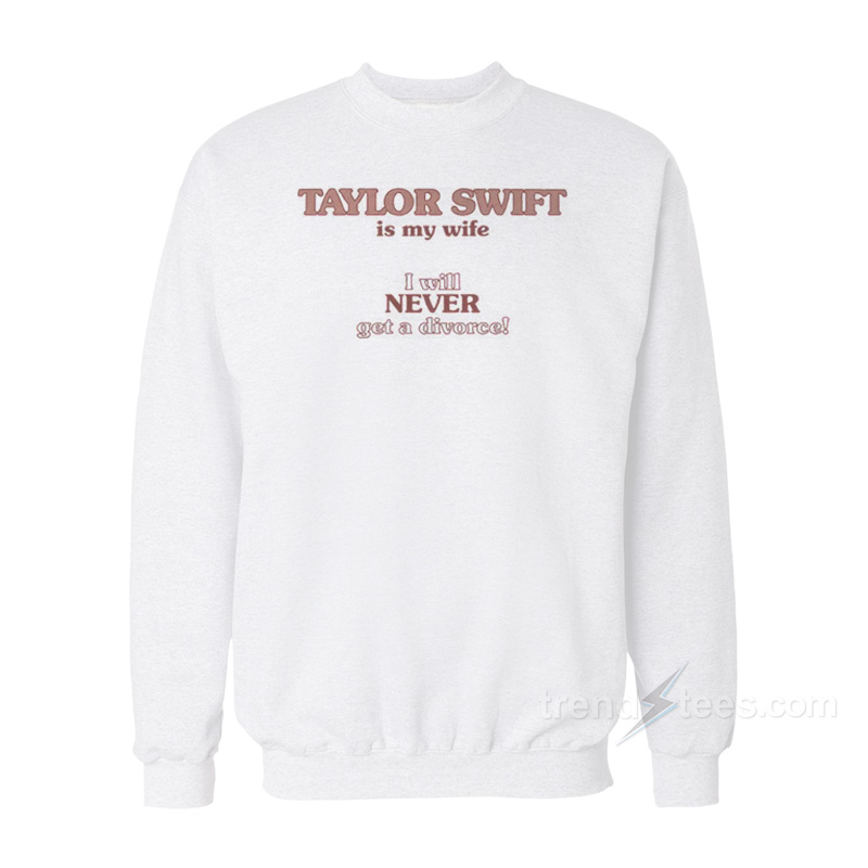 Taylor Swift Is My Wife I Will Never Get A Divorce Sweatshirt