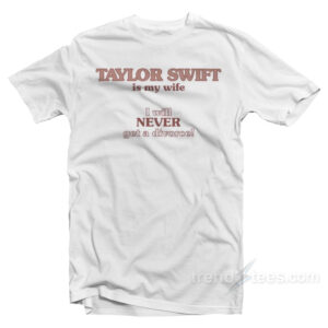 Taylor Swift Is My Wife I Will Never Get A Divorce T-Shirt