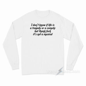 I Don't Know If Life Is a Tragedy Or a Comedy But Thank Fuck It's Not a Musical Long Sleeve Shirt