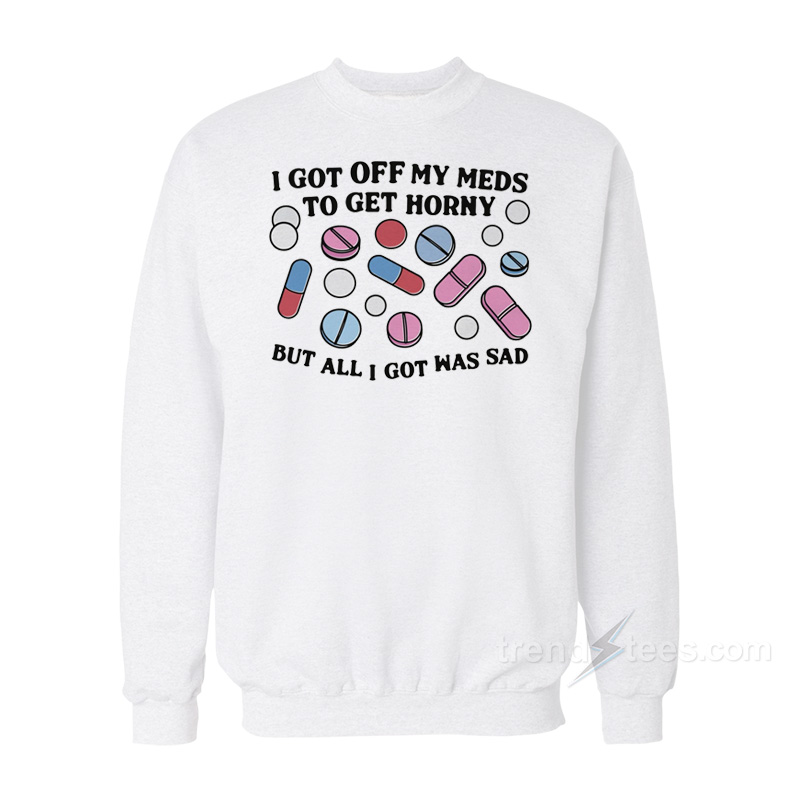 I Got Off My Meds To Get Horny But All I Got Was Sad Sweatshirt