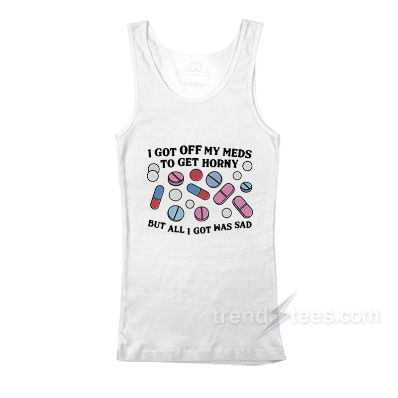 I Got Off My Meds To Get Horny But All I Got Was Sad Tank Top