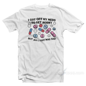 I Got Off My Meds To Get Horny But All I Got Was Sad T-Shirt