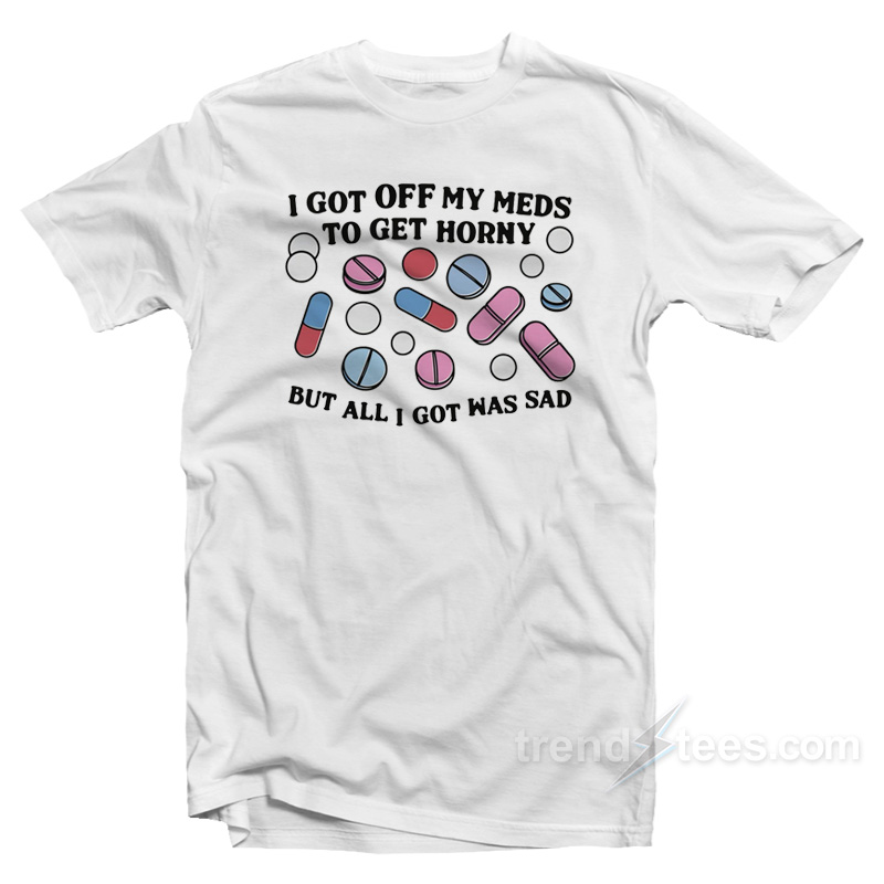 I Got Off My Meds To Get Horny But All I Got Was Sad T-Shirt