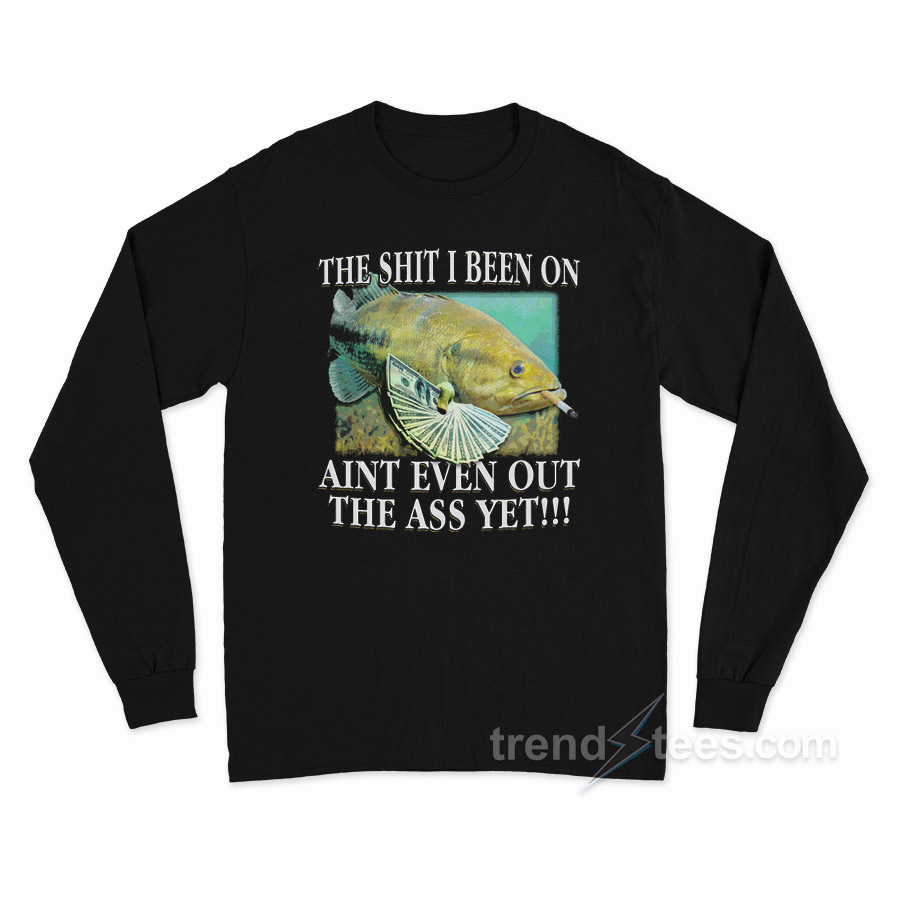 The Shit I Been On Ain't Even Out The Ass Yet Long Sleeve Shirt