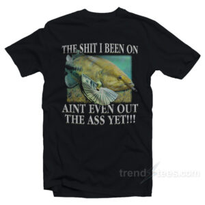 The Shit I Been On Ain't Even Out The Ass Yet T-Shirt